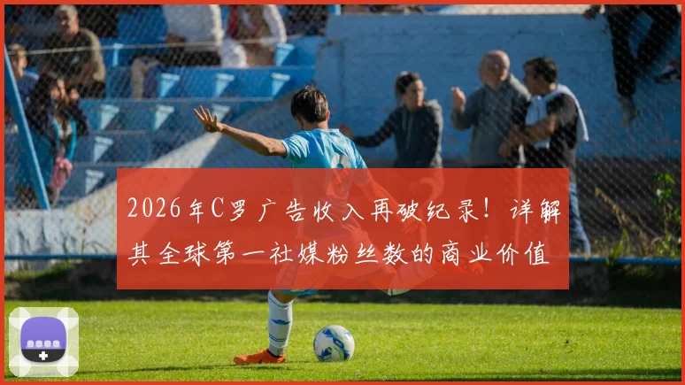 2026年C罗广告收入再破纪录！详解其全球第一社媒粉丝数的商业价值与年收入构成