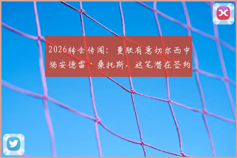 2026转会传闻：曼联有意切尔西中场安德雷·桑托斯，这笔潜在签约的可行性分析与球员现状全解