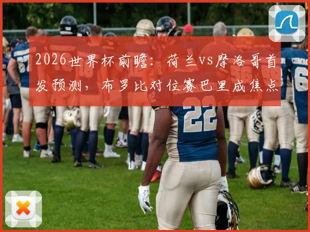 2026世界杯前瞻:荷兰vs摩洛哥首发预测,布罗比对位赛巴里成焦点,范戴克领衔后防硬撼阿什拉夫