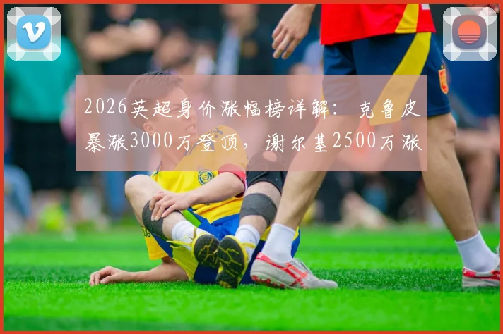 2026英超身价涨幅榜详解：克鲁皮暴涨3000万登顶，谢尔基2500万涨幅紧随其后，附球员身价查询方法