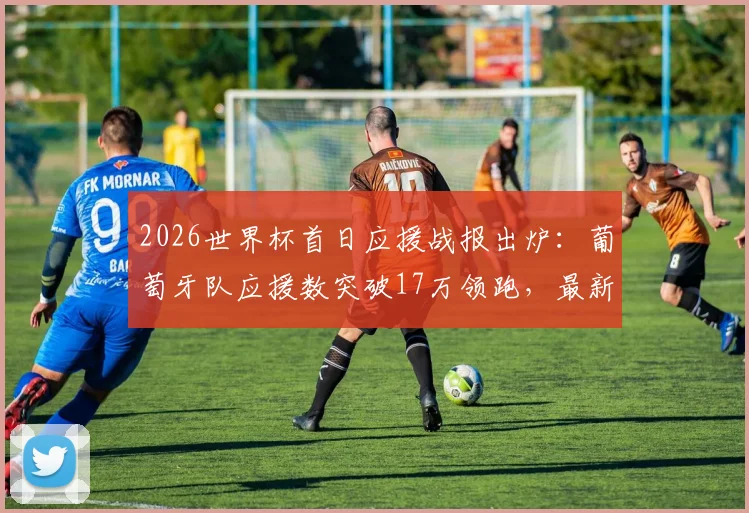 2026世界杯首日应援战报出炉：葡萄牙队应援数突破17万领跑，最新球迷支持数据一览