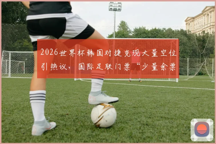 2026世界杯韩国对捷克现大量空位引热议,国际足联门票“少量余票”说法遭质疑,球迷该如何避免扑空?