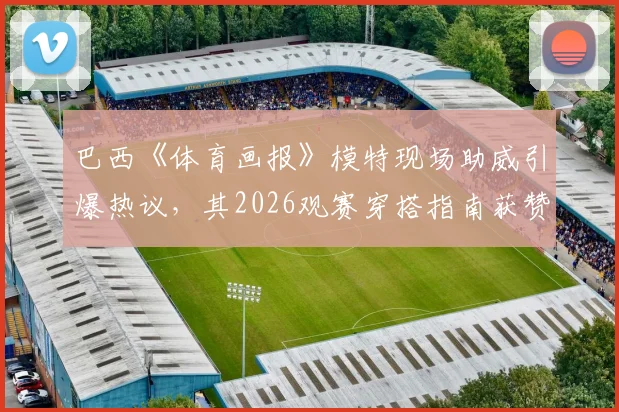 巴西《体育画报》模特现场助威引爆热议，其2026观赛穿搭指南获赞无数