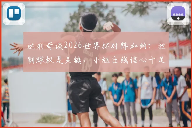 达利奇谈2026世界杯对阵加纳:控制球权是关键,小组出线信心十足
