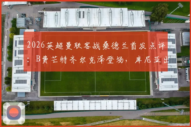 2026英超曼联客战桑德兰首发点评：B费芒特齐尔克泽登场，库尼亚出战战术解析