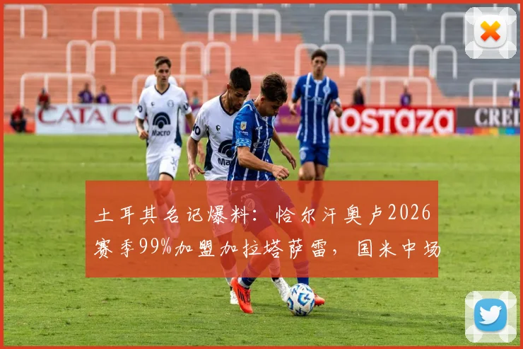 土耳其名记爆料：恰尔汗奥卢2026赛季99%加盟加拉塔萨雷，国米中场或将重返土超联赛