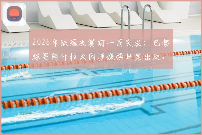 2026年欧冠决赛前一周突发：巴黎球星阿什拉夫因涉嫌强奸案出庭，案件进展与赛场影响深度分析