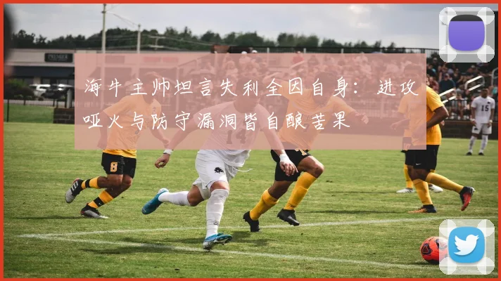 海牛主帅坦言失利全因自身：进攻哑火与防守漏洞皆自酿苦果
