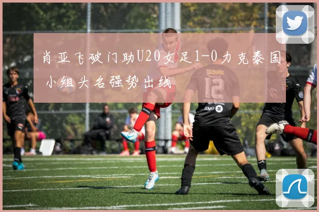 肖亚飞破门助U20女足1-0力克泰国 小组头名强势出线
