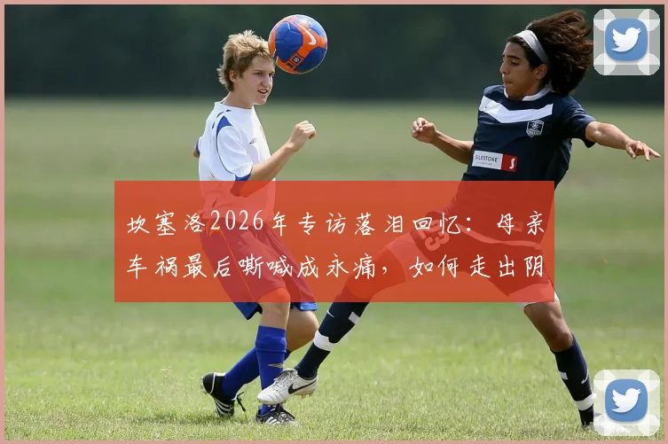 坎塞洛2026年专访落泪回忆:母亲车祸最后嘶喊成永痛,如何走出阴影影响职业生涯