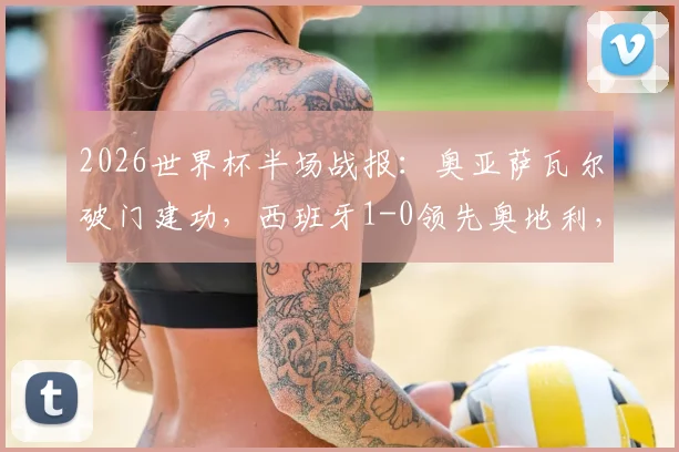 2026世界杯半场战报:奥亚萨瓦尔破门建功,西班牙1-0领先奥地利,库库雷利亚进球无效引争议