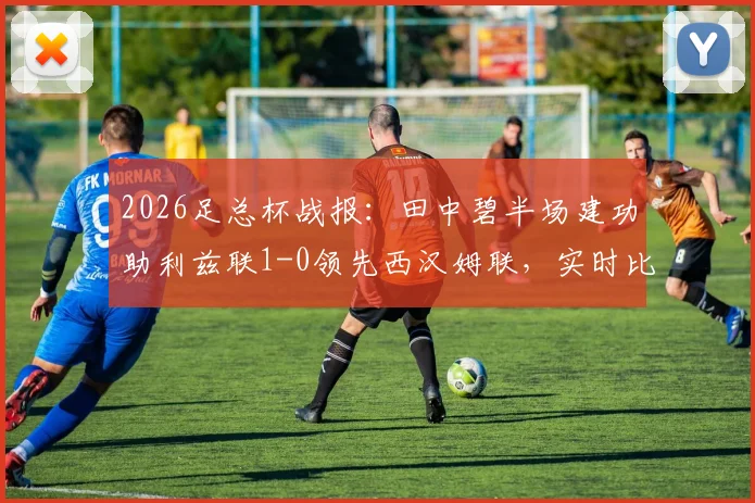 2026足总杯战报：田中碧半场建功助利兹联1-0领先西汉姆联，实时比分与球员表现解析