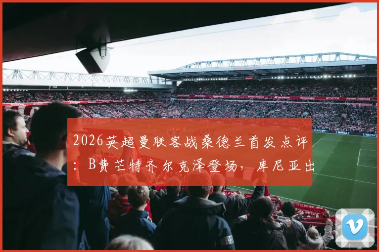 2026英超曼联客战桑德兰首发点评：B费芒特齐尔克泽登场，库尼亚出战战术解析