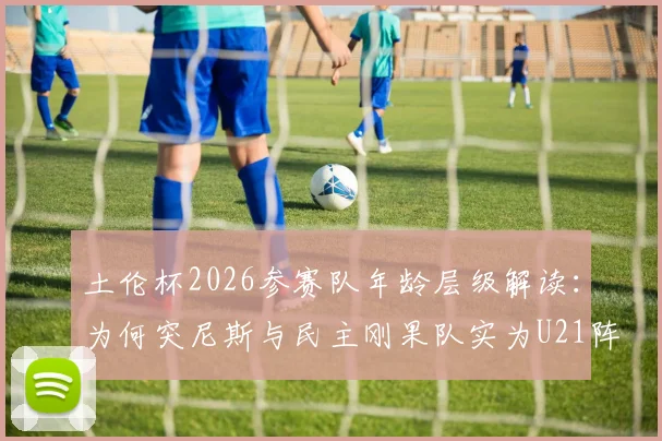 土伦杯2026参赛队年龄层级解读：为何突尼斯与民主刚果队实为U21阵容出战？