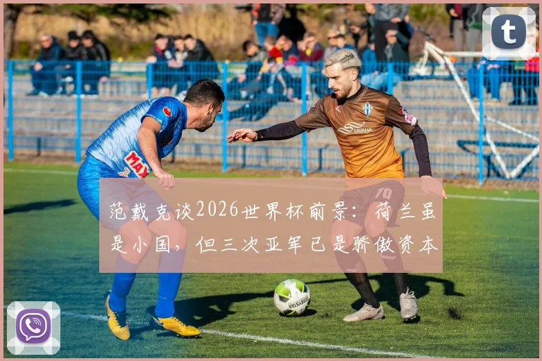 范戴克谈2026世界杯前景:荷兰虽是小国,但三次亚军已是骄傲资本,球队目标明确