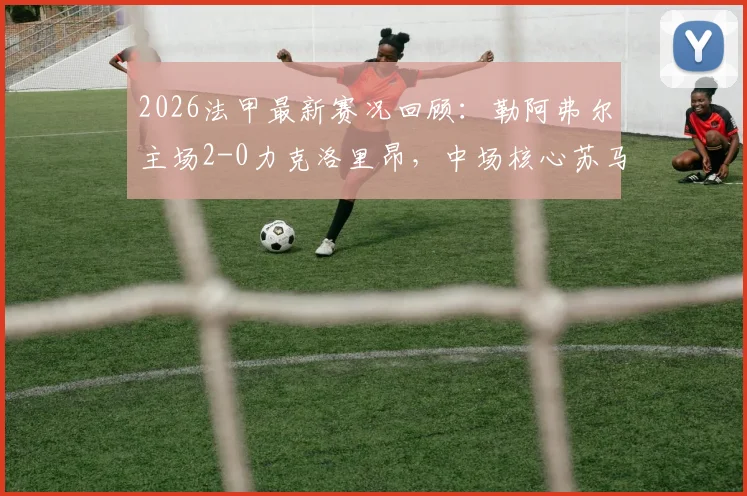 2026法甲最新赛况回顾：勒阿弗尔主场2-0力克洛里昂，中场核心苏马雷关键破门