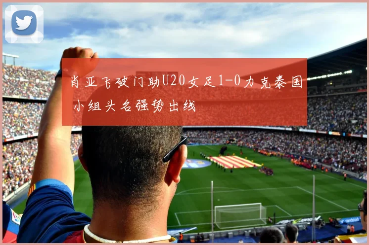 肖亚飞破门助U20女足1-0力克泰国 小组头名强势出线