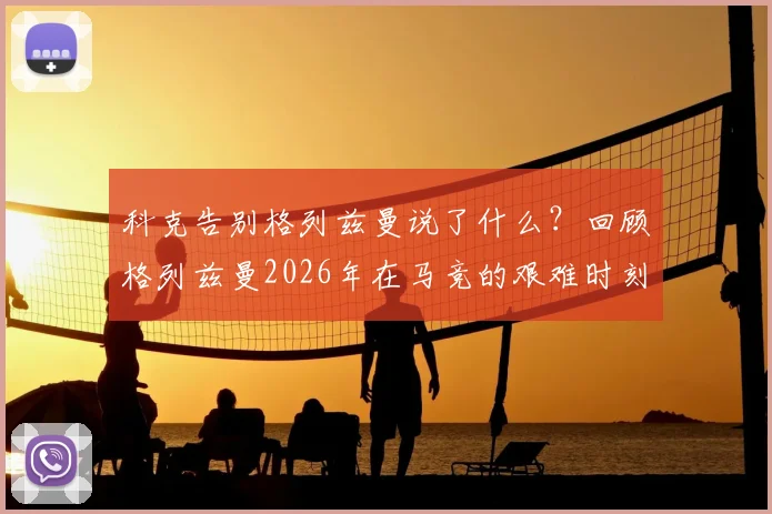 科克告别格列兹曼说了什么？回顾格列兹曼2026年在马竞的艰难时刻与挺身而出，解析两人真实关系