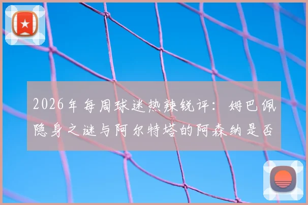 2026年每周球迷热辣锐评：姆巴佩隐身之谜与阿尔特塔的阿森纳是否再度面临四大皆空危机？
