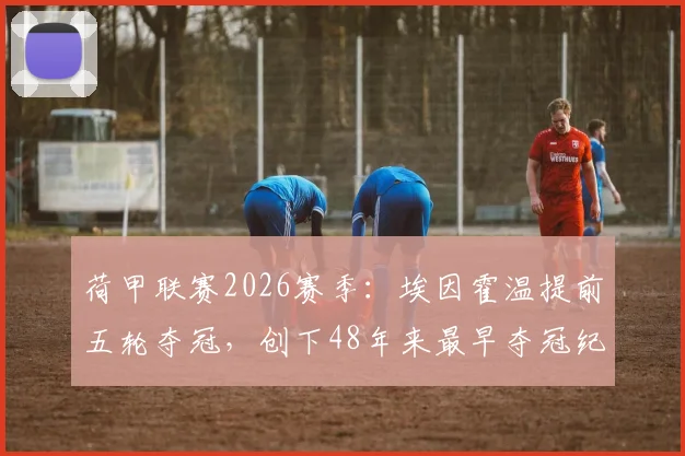 荷甲联赛2026赛季：埃因霍温提前五轮夺冠，创下48年来最早夺冠纪录详细分析