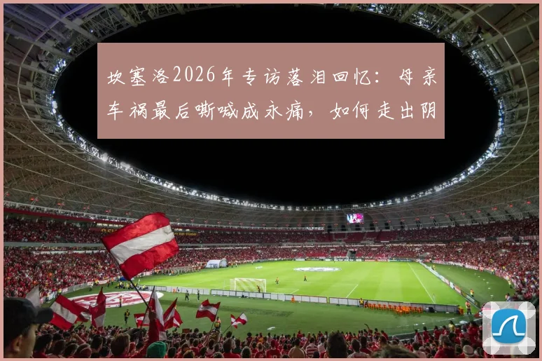 坎塞洛2026年专访落泪回忆:母亲车祸最后嘶喊成永痛,如何走出阴影影响职业生涯