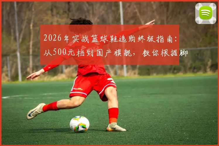 2026年实战篮球鞋选购终极指南：从500元档到国产旗舰，教你根据脚型、位置精准避坑
