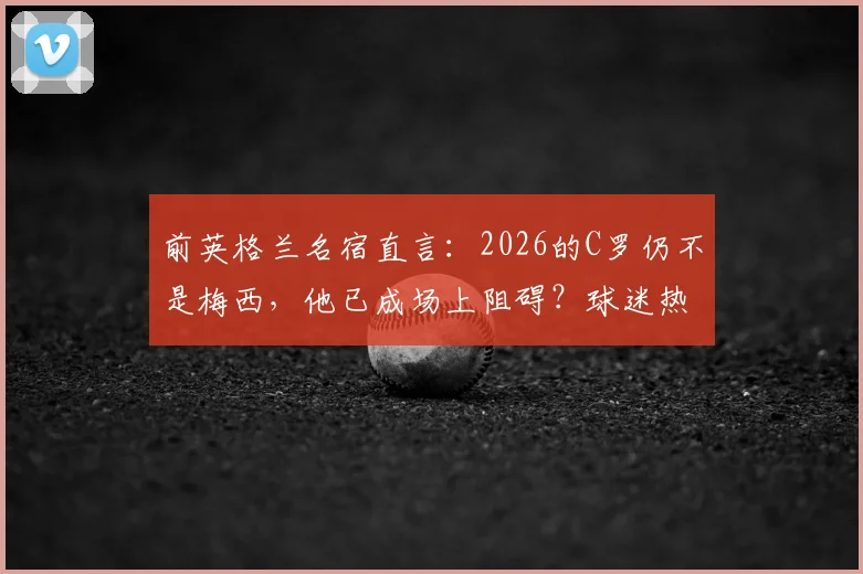 前英格兰名宿直言:2026的C罗仍不是梅西,他已成场上阻碍?球迷热议的5个核心问题