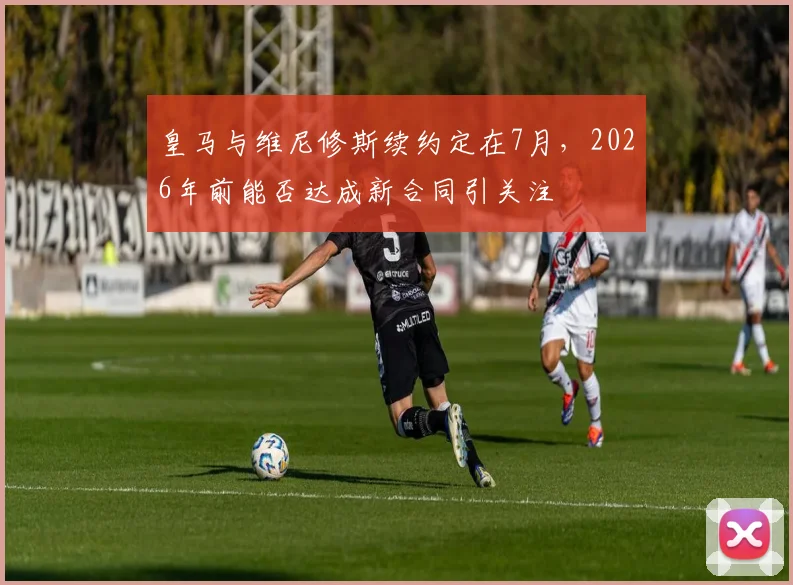 皇马与维尼修斯续约定在7月，2026年前能否达成新合同引关注