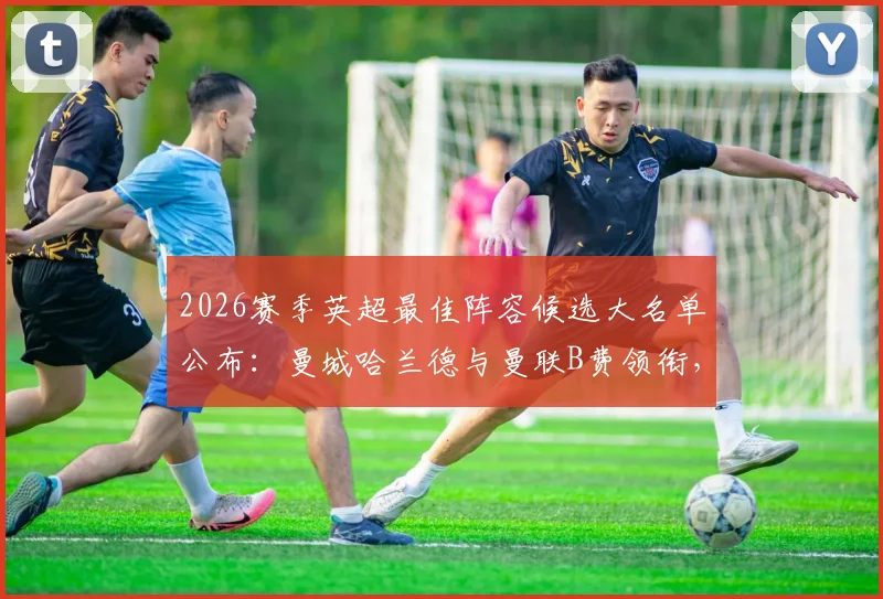 2026赛季英超最佳阵容候选大名单公布：曼城哈兰德与曼联B费领衔，完整名单抢先看