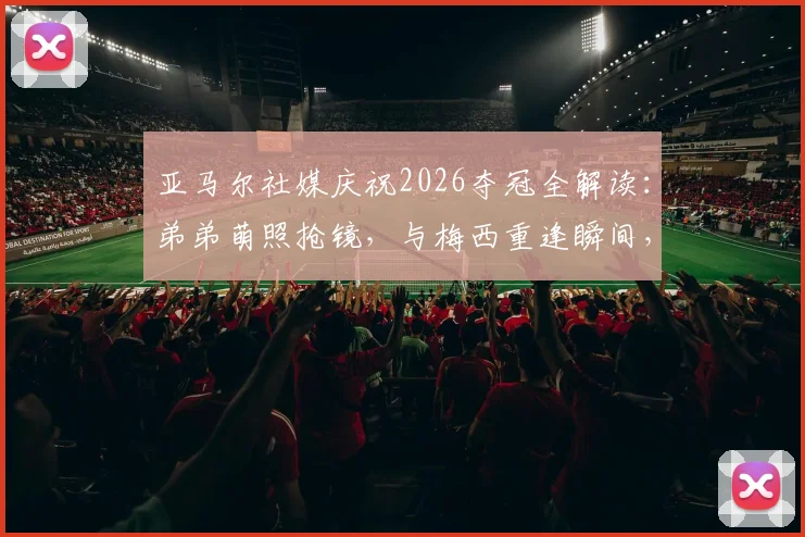 亚马尔社媒庆祝2026夺冠全解读:弟弟萌照抢镜,与梅西重逢瞬间,女友身份引热议