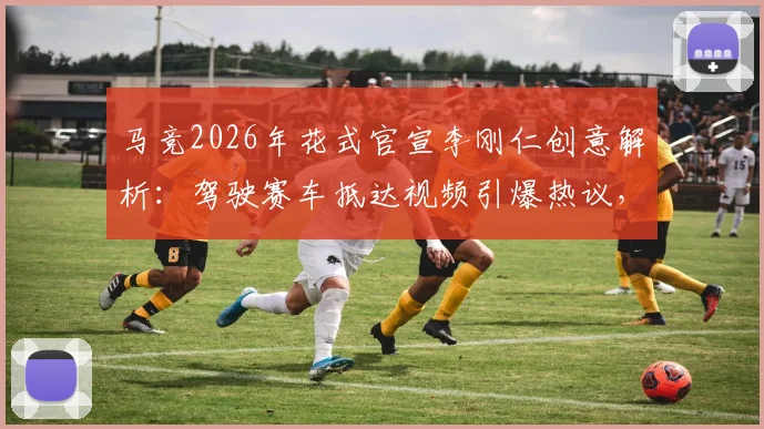 马竞2026年花式官宣李刚仁创意解析：驾驶赛车抵达视频引爆热议，球迷如何评价这一破圈营销？