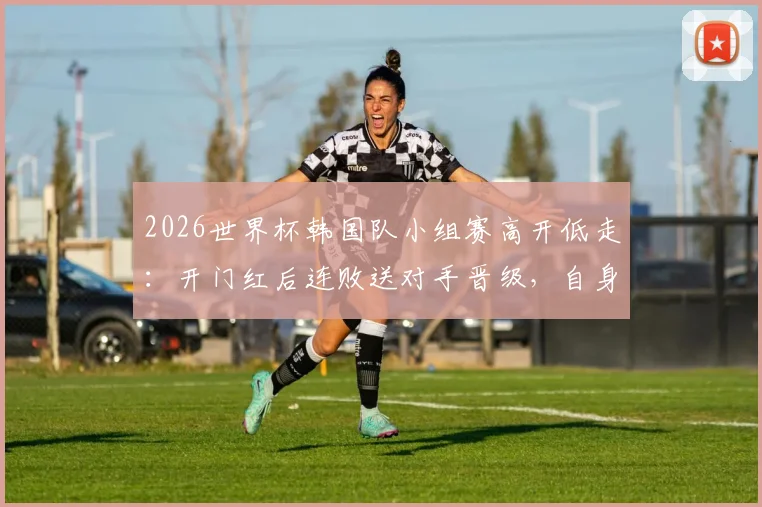 2026世界杯韩国队小组赛高开低走：开门红后连败送对手晋级，自身出线命运解析