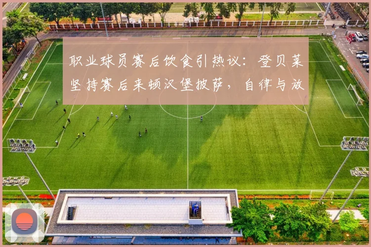 职业球员赛后饮食引热议:登贝莱坚持赛后来顿汉堡披萨,自律与放纵的边界在哪?
