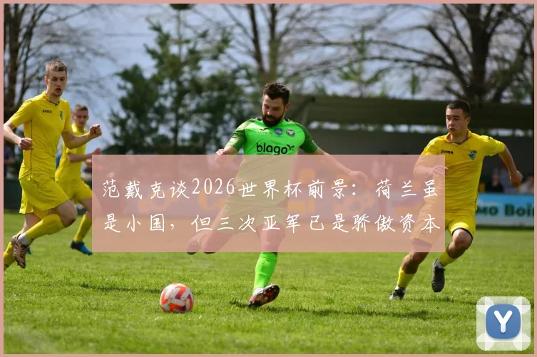 范戴克谈2026世界杯前景:荷兰虽是小国,但三次亚军已是骄傲资本,球队目标明确