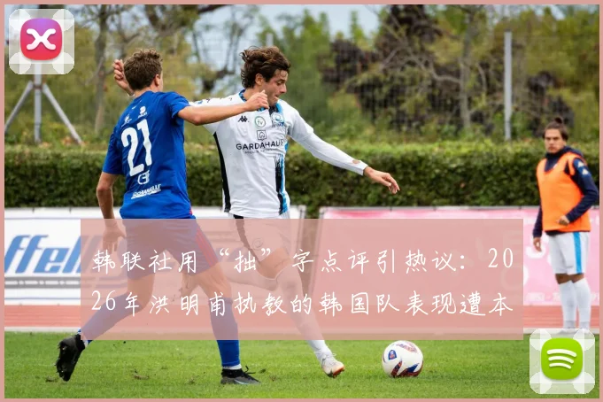 韩联社用“拙”字点评引热议：2026年洪明甫执教的韩国队表现遭本土媒体犀利嘲讽
