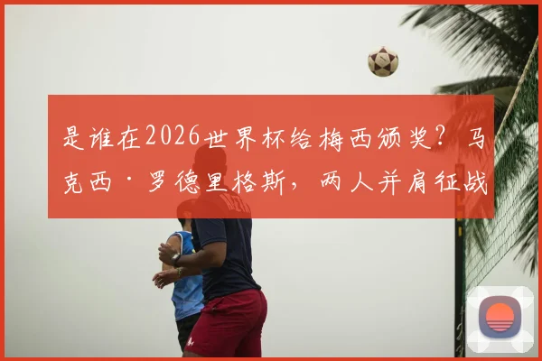 是谁在2026世界杯给梅西颁奖？马克西·罗德里格斯，两人并肩征战三届世界杯的传奇战友