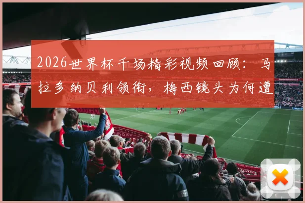 2026世界杯千场精彩视频回顾：马拉多纳贝利领衔，梅西镜头为何遭遇部分球迷嘘声？