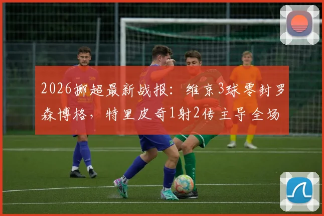 2026挪超最新战报:维京3球零封罗森博格,特里皮奇1射2传主导全场