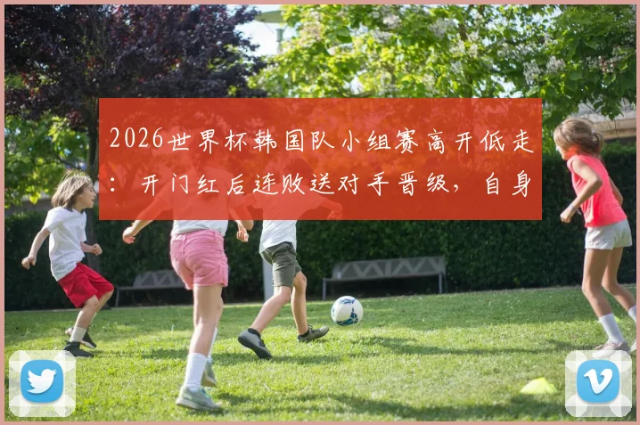 2026世界杯韩国队小组赛高开低走：开门红后连败送对手晋级，自身出线命运解析