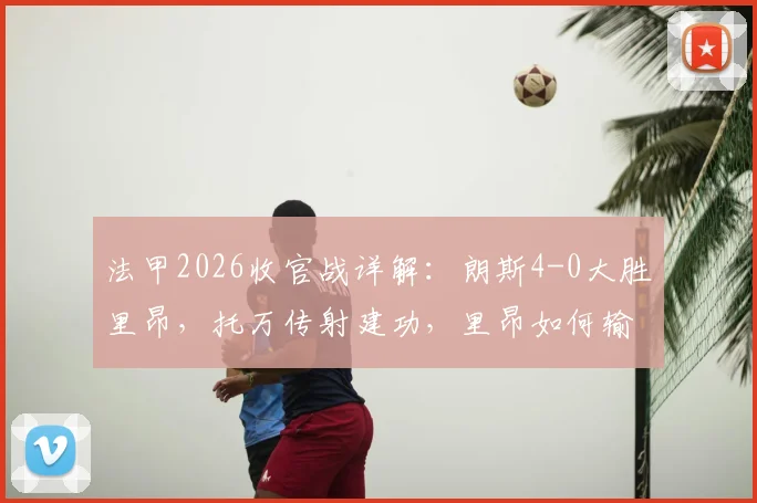法甲2026收官战详解：朗斯4-0大胜里昂，托万传射建功，里昂如何输球仍锁定欧冠资格赛？