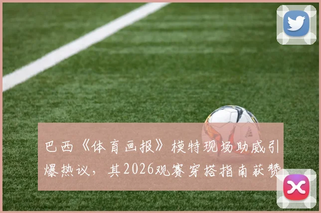 巴西《体育画报》模特现场助威引爆热议，其2026观赛穿搭指南获赞无数