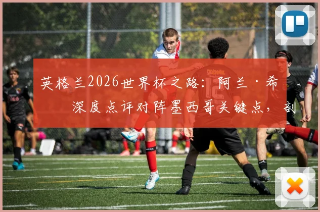 英格兰2026世界杯之路：阿兰·希勒深度点评对阵墨西哥关键点，剖析点球大战制胜策略