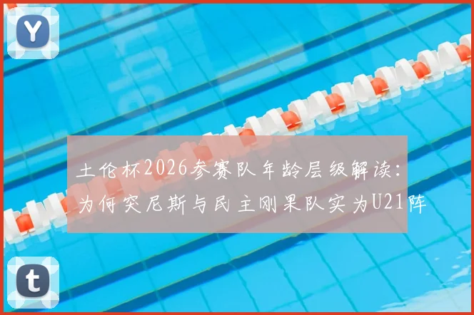 土伦杯2026参赛队年龄层级解读:为何突尼斯与民主刚果队实为U21阵容出战?