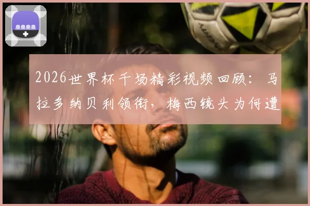 2026世界杯千场精彩视频回顾：马拉多纳贝利领衔，梅西镜头为何遭遇部分球迷嘘声？