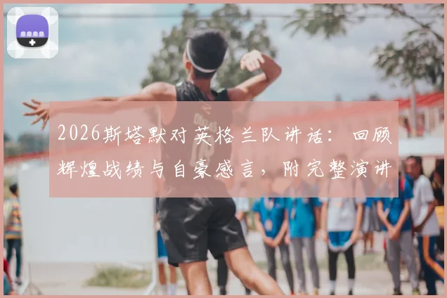 2026斯塔默对英格兰队讲话：回顾辉煌战绩与自豪感言，附完整演讲视频内容解析