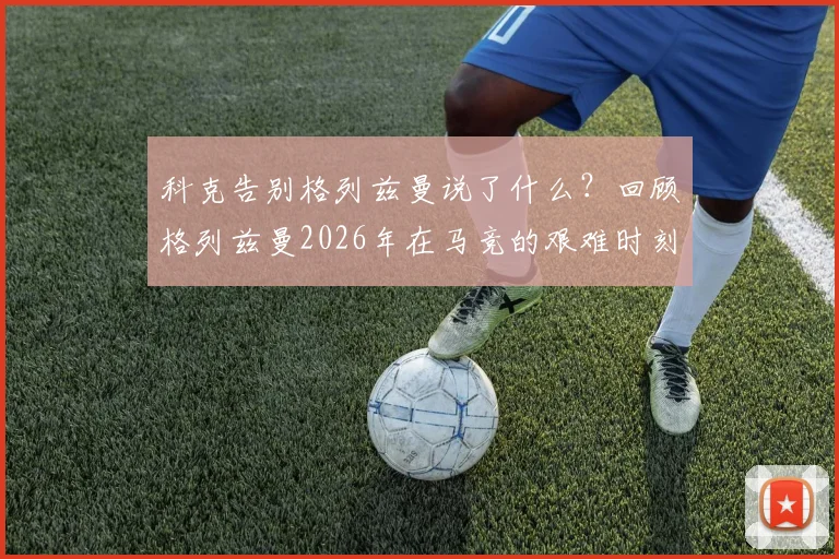 科克告别格列兹曼说了什么？回顾格列兹曼2026年在马竞的艰难时刻与挺身而出，解析两人真实关系