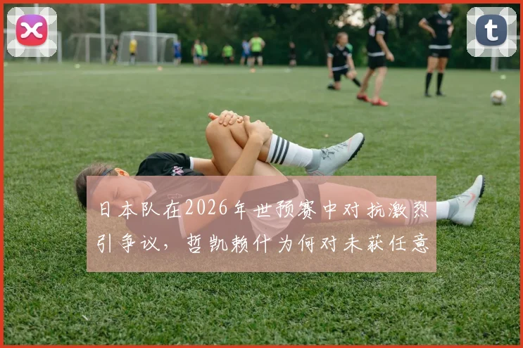 日本队在2026年世预赛中对抗激烈引争议，哲凯赖什为何对未获任意球感到恼火？