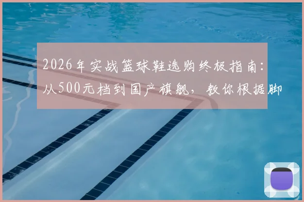 2026年实战篮球鞋选购终极指南:从500元档到国产旗舰,教你根据脚型、位置精准避坑