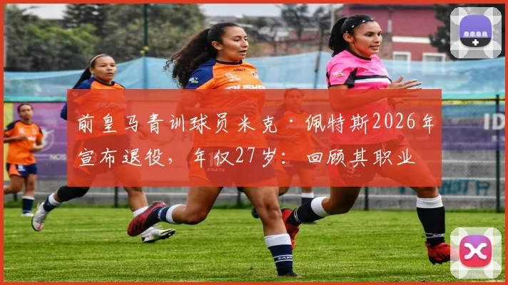 前皇马青训球员米克·佩特斯2026年宣布退役，年仅27岁：回顾其职业生涯与皇马青训体系解析