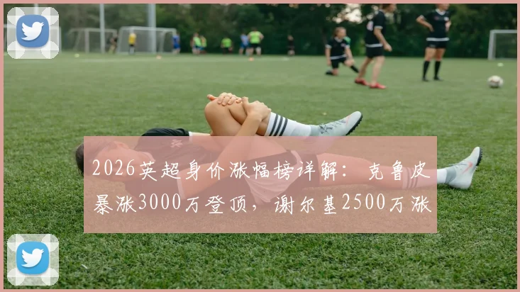 2026英超身价涨幅榜详解:克鲁皮暴涨3000万登顶,谢尔基2500万涨幅紧随其后,附球员身价查询方法